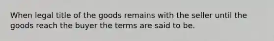 When legal title of the goods remains with the seller until the goods reach the buyer the terms are said to be.