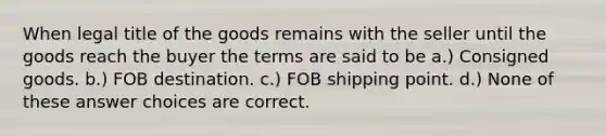 When legal title of the goods remains with the seller until the goods reach the buyer the terms are said to be a.) Consigned goods. b.) FOB destination. c.) FOB shipping point. d.) None of these answer choices are correct.