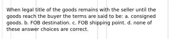 When legal title of the goods remains with the seller until the goods reach the buyer the terms are said to be: a. consigned goods. b. FOB destination. c. FOB shipping point. d. none of these answer choices are correct.