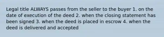 Legal title ALWAYS passes from the seller to the buyer 1. on the date of execution of the deed 2. when the closing statement has been signed 3. when the deed is placed in escrow 4. when the deed is delivered and accepted