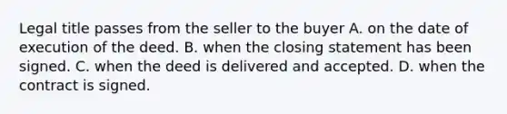 Legal title passes from the seller to the buyer A. on the date of execution of the deed. B. when the closing statement has been signed. C. when the deed is delivered and accepted. D. when the contract is signed.