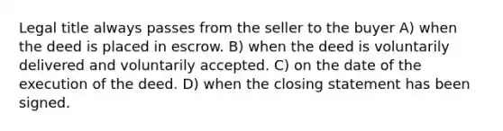 Legal title always passes from the seller to the buyer A) when the deed is placed in escrow. B) when the deed is voluntarily delivered and voluntarily accepted. C) on the date of the execution of the deed. D) when the closing statement has been signed.