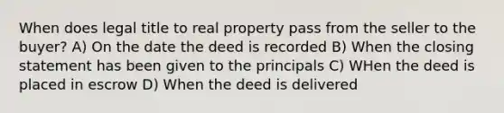 When does legal title to real property pass from the seller to the buyer? A) On the date the deed is recorded B) When the closing statement has been given to the principals C) WHen the deed is placed in escrow D) When the deed is delivered