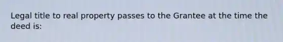 Legal title to real property passes to the Grantee at the time the deed is: