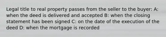 Legal title to real property passes from the seller to the buyer: A: when the deed is delivered and accepted B: when the closing statement has been signed C: on the date of the execution of the deed D: when the mortgage is recorded