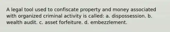 A legal tool used to confiscate property and money associated with organized criminal activity is called: a. dispossession. b. wealth audit. c. asset forfeiture. d. embezzlement.