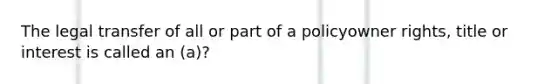 The legal transfer of all or part of a policyowner rights, title or interest is called an (a)?