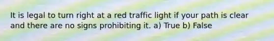 It is legal to turn right at a red traffic light if your path is clear and there are no signs prohibiting it. a) True b) False