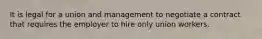 It is legal for a union and management to negotiate a contract that requires the employer to hire only union workers.