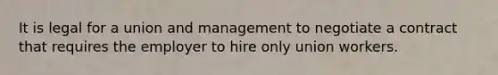 It is legal for a union and management to negotiate a contract that requires the employer to hire only union workers.