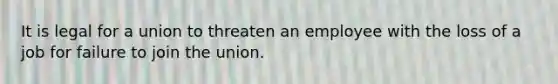 It is legal for a union to threaten an employee with the loss of a job for failure to join the union.