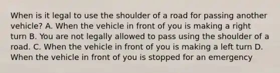 When is it legal to use the shoulder of a road for passing another vehicle? A. When the vehicle in front of you is making a right turn B. You are not legally allowed to pass using the shoulder of a road. C. When the vehicle in front of you is making a left turn D. When the vehicle in front of you is stopped for an emergency