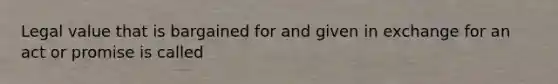 Legal value that is bargained for and given in exchange for an act or promise is called