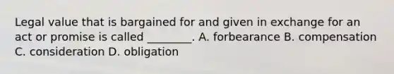 Legal value that is bargained for and given in exchange for an act or promise is called ________. A. forbearance B. compensation C. consideration D. obligation