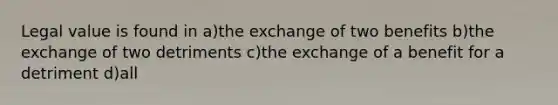 Legal value is found in a)the exchange of two benefits b)the exchange of two detriments c)the exchange of a benefit for a detriment d)all