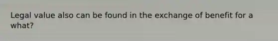 Legal value also can be found in the exchange of benefit for a what?