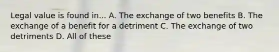 Legal value is found in... A. The exchange of two benefits B. The exchange of a benefit for a detriment C. The exchange of two detriments D. All of these