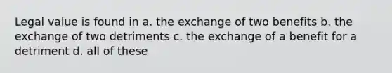 Legal value is found in a. the exchange of two benefits b. the exchange of two detriments c. the exchange of a benefit for a detriment d. all of these