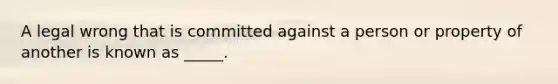 A legal wrong that is committed against a person or property of another is known as _____.