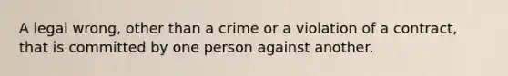 A legal wrong, other than a crime or a violation of a contract, that is committed by one person against another.