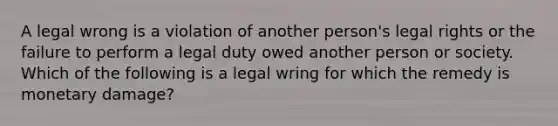 A legal wrong is a violation of another person's legal rights or the failure to perform a legal duty owed another person or society. Which of the following is a legal wring for which the remedy is monetary damage?