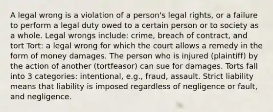 A legal wrong is a violation of a person's legal rights, or a failure to perform a legal duty owed to a certain person or to society as a whole. Legal wrongs include: crime, breach of contract, and tort Tort: a legal wrong for which the court allows a remedy in the form of money damages. The person who is injured (plaintiff) by the action of another (tortfeasor) can sue for damages. Torts fall into 3 categories: intentional, e.g., fraud, assault. Strict liability means that liability is imposed regardless of negligence or fault, and negligence.