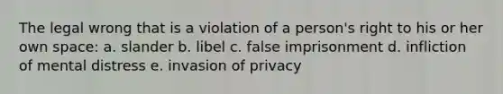 The legal wrong that is a violation of a person's right to his or her own space: a. slander b. libel c. false imprisonment d. infliction of mental distress e. invasion of privacy