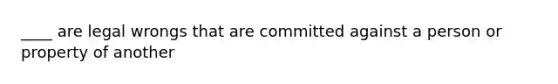 ____ are legal wrongs that are committed against a person or property of another