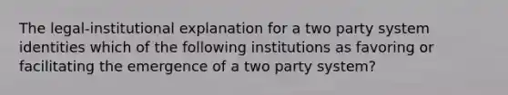 The legal-institutional explanation for a two party system identities which of the following institutions as favoring or facilitating the emergence of a two party system?