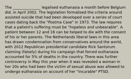 The _______________ legalised euthanasia a month before Belgium did, in April 2002. The legislation formalised the criteria around assisted suicide that had been developed over a series of court cases dating back the "Postma Case" in 1973. The law requires that a patient's suffering must be "hopeless and unbearable". A patient between 12 and 16 can be helped to die with the consent of his or her parents. The Netherlands liberal laws in this area has drawn condemnation from conservatives around the world, with 2012 Republican presidential candidate Rick Santorum claiming (falsely) during his campaign that forced euthanasia accounted for 5% of deaths in the country. There was further controversy in May this year when it was revealed a woman in her 20s who had been the victim of sexual abuse was allowed to undergo euthanasia on account of her "incurable" PTSD.