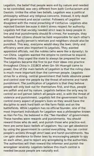 Legalism, the belief that people were evil by nature and needed to be controlled, was very different from both Confucianism and Daoism. Unlike the other two beliefs, Legalism was a political philosophy without any religious concerns. Instead, it only dealt with government and social control. Followers of Legalism disagreed with the moral preaching of Confucius. Legalists also rejected Daoism because it didn't stress respect for authority. Legalists felt that society needed strict laws to keep people in line and that punishments should fit crimes. For example, they believed that citizens should be held responsible for each other's actions. A guilty person's relatives and neighbors should also be punished. This way, everyone would obey the laws. Unity and efficiency were also important to Legalists. They wanted appointed officials, not the nobles (who were like a dynasty), to run China. Legalists wanted the empire to continue to expand. Therefore, they urged the state to always be prepared for war. The Legalists became the first to put their ideas into practice throughout China in 221BCE when Qin Shi Huangdi came to power. One of the main beliefs of Legalism is that the ruling class is much more important than the common people. Legalists strive for a strong, central government that holds absolute power and control over the people by the threat of extreme and harsh punishment. The justification of Legalists is that they believe people will only look out for themselves first, and thus, people are selfish and evil by nature. Legalists believe the only way to control an evil person (which all people are), is with the threat of violence and punishment. Legalists felt the government had to control every aspect of people's lives so they would have the discipline to work hard both on the farm fields and on the battlefields. While Legalism has no official founder, one of the most important individuals for Legalism was a philosopher known as Han Fei-Tzu. He believed in the "Two Handles" of government. These handles were rewards and punishments. You should reward those who do well, and punish those who practice evil. Here are some basic beliefs of Legalism: You can get obedience by using the government to control everything. You can control people's actions through strict laws and harsh punishments. You can gain obedience to these laws by encouraging people to spy on each other, and to report any wrongdoing to the authorities. The authorities will then reward the informer and punish the wrongdoer severely. Legalists believe this much control is needed because people are naturally evil.