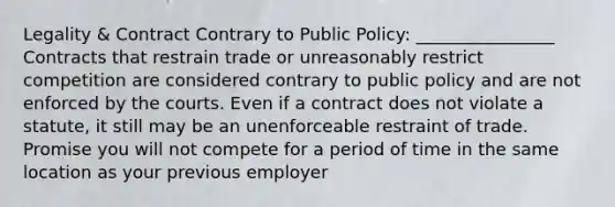 Legality & Contract Contrary to Public Policy: ________________ Contracts that restrain trade or unreasonably restrict competition are considered contrary to public policy and are not enforced by the courts. Even if a contract does not violate a statute, it still may be an unenforceable restraint of trade. Promise you will not compete for a period of time in the same location as your previous employer