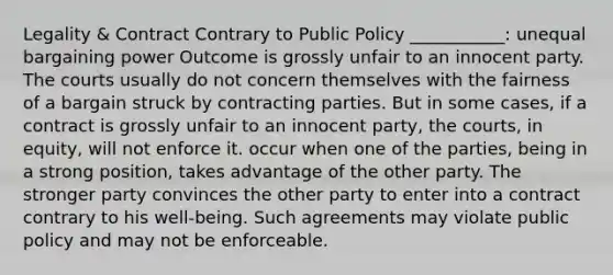 Legality & Contract Contrary to Public Policy ___________: unequal bargaining power Outcome is grossly unfair to an innocent party. The courts usually do not concern themselves with the fairness of a bargain struck by contracting parties. But in some cases, if a contract is grossly unfair to an innocent party, the courts, in equity, will not enforce it. occur when one of the parties, being in a strong position, takes advantage of the other party. The stronger party convinces the other party to enter into a contract contrary to his well-being. Such agreements may violate public policy and may not be enforceable.