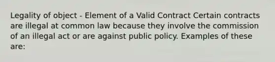 Legality of object - Element of a Valid Contract Certain contracts are illegal at common law because they involve the commission of an illegal act or are against public policy. Examples of these are: