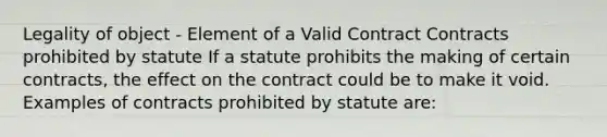 Legality of object - Element of a Valid Contract Contracts prohibited by statute If a statute prohibits the making of certain contracts, the effect on the contract could be to make it void. Examples of contracts prohibited by statute are: