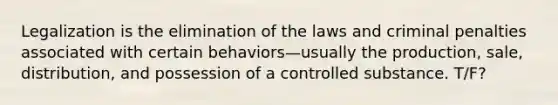 Legalization is the elimination of the laws and criminal penalties associated with certain behaviors—usually the production, sale, distribution, and possession of a controlled substance. T/F?