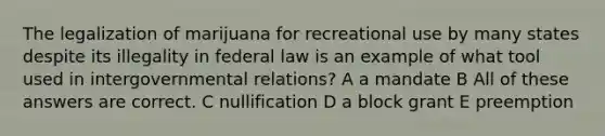 The legalization of marijuana for recreational use by many states despite its illegality in federal law is an example of what tool used in intergovernmental relations? A a mandate B All of these answers are correct. C nullification D a block grant E preemption