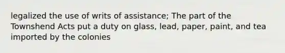 legalized the use of writs of assistance; The part of the Townshend Acts put a duty on glass, lead, paper, paint, and tea imported by the colonies