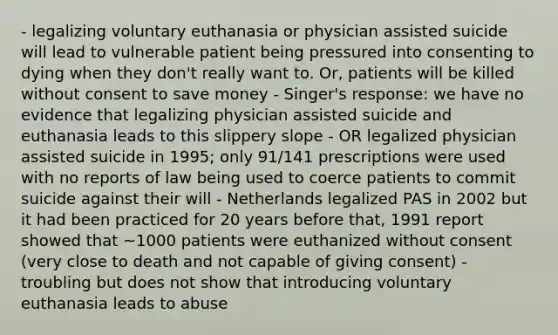 - legalizing voluntary euthanasia or physician assisted suicide will lead to vulnerable patient being pressured into consenting to dying when they don't really want to. Or, patients will be killed without consent to save money - Singer's response: we have no evidence that legalizing physician assisted suicide and euthanasia leads to this slippery slope - OR legalized physician assisted suicide in 1995; only 91/141 prescriptions were used with no reports of law being used to coerce patients to commit suicide against their will - Netherlands legalized PAS in 2002 but it had been practiced for 20 years before that, 1991 report showed that ~1000 patients were euthanized without consent (very close to death and not capable of giving consent) - troubling but does not show that introducing voluntary euthanasia leads to abuse