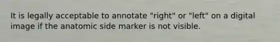 It is legally acceptable to annotate "right" or "left" on a digital image if the anatomic side marker is not visible.