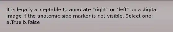 It is legally acceptable to annotate "right" or "left" on a digital image if the anatomic side marker is not visible. Select one: a.True b.False