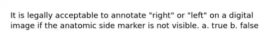 It is legally acceptable to annotate "right" or "left" on a digital image if the anatomic side marker is not visible. a. true b. false