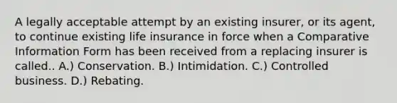 A legally acceptable attempt by an existing insurer, or its agent, to continue existing life insurance in force when a Comparative Information Form has been received from a replacing insurer is called.. A.) Conservation. B.) Intimidation. C.) Controlled business. D.) Rebating.