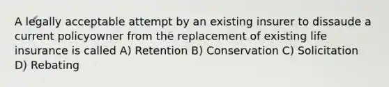 A legally acceptable attempt by an existing insurer to dissaude a current policyowner from the replacement of existing life insurance is called A) Retention B) Conservation C) Solicitation D) Rebating