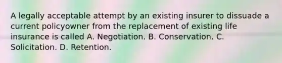 A legally acceptable attempt by an existing insurer to dissuade a current policyowner from the replacement of existing life insurance is called A. Negotiation. B. Conservation. C. Solicitation. D. Retention.