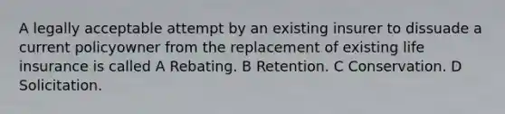 A legally acceptable attempt by an existing insurer to dissuade a current policyowner from the replacement of existing life insurance is called A Rebating. B Retention. C Conservation. D Solicitation.