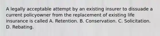 A legally acceptable attempt by an existing insurer to dissuade a current policyowner from the replacement of existing life insurance is called A. Retention. B. Conservation. C. Solicitation. D. Rebating.