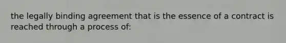 the legally binding agreement that is the essence of a contract is reached through a process of: