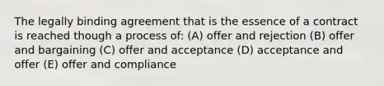 The legally binding agreement that is the essence of a contract is reached though a process of: (A) offer and rejection (B) offer and bargaining (C) offer and acceptance (D) acceptance and offer (E) offer and compliance