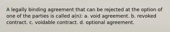 A legally binding agreement that can be rejected at the option of one of the parties is called a(n): a. void agreement. b. revoked contract. c. voidable contract. d. optional agreement.